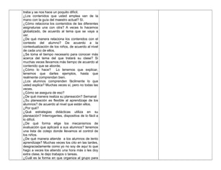 traba y se nos hace un poquito difícil.
¿Los contenidos que usted emplea van de la
mano con la guía del maestro actual? Sí.
¿Cómo relaciona los contenidos de las diferentes
asignaturas una con otra? A veces lo hacemos
globalizado, de acuerdo al tema que se vaya a
ver.
¿De qué manera relaciona los contenidos con el
contexto del alumno? De acuerdo a la
contextualización de los niños, de acuerdo al nivel
de cada uno de ellos.
¿Se toma el tiempo necesario para conocer más
acerca del tema del que tratará su clase? Si
muchas veces llevamos más tiempo de acuerdo al
contenido que se aborde.
¿Cómo lo hace? Lo tenemos que explicar,
tenemos que darles ejemplos, hasta que
realmente comprendan bien.
¿Los alumnos comprenden fácilmente lo que
usted explica? Muchas veces sí, pero no todas las
veces.
¿Cómo se asegura de eso?
¿De qué manera realiza su planeación? Semanal
¿Su planeación es flexible al aprendizaje de los
alumnos? de acuerdo al nivel que están ellos.
¿Por qué?
¿Qué estrategias didácticas utiliza en su
planeación? Interrogantes, dispositiva de lo fácil a
lo difícil.
¿De qué forma elige los mecanismos de
evaluación que aplicará a sus alumnos? tenemos
una lista de cotejo donde llevamos el control de
los niños.
¿De qué manera atiende a los alumnos de lento
aprendizaje? Muchas veces los cito en las tardes,
desgraciadamente como yo no soy de aquí lo que
hago a veces los atiendo una hora más o les doy
extra clase, le dejo trabajos o tareas.
¿Cuál es la forma en que organiza al grupo para
 