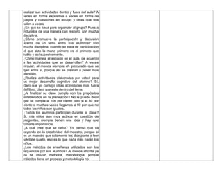 realizar sus actividades dentro y fuera del aula? A
veces en forma expositiva a veces en forma de
juegos y cuestiones en equipo y otras que nos
salen a veces
¿En qué se basa para organizar al grupo? Pues a
inducirlos de una manera con respeto, con mucha
disciplina.
¿Cómo promueve la participación y discusión
acerca de un tema entre sus alumnos? con
mucha disciplina, cuando se trata de participación
el que alza la mano primero es el primero que
habla y así sucesivamente.
¿Cómo maneja el espacio en el aula, de acuerdo
a las actividades que se desarrollan? A veces
circular, al menos siempre eh procurado que se
fijen entre sí, porque así se prestan a poner más
atención.
¿Realiza actividades elaboradas por usted para
un mejor desarrollo cognitivo del alumno? Sí,
claro que yo consigo otras actividades más fuera
del libro, claro que este dentro del tema.
¿Al finalizar su clase cumple con los propósitos
establecidos en la planeación? No le puedo decir
que se cumpla al 100 por ciento pero si el 80 por
ciento o muchas veces llegamos a 90 por que no
todos los niños son iguales.
¿Todos los alumnos participan durante la clase?
Si, mis niños son muy activos en cuestión de
preguntas, siempre tienen una idea y hay que
tomarle importancia.
¿A qué cree que se deba? Yo pienso que va
cayendo en la creatividad del maestro, porque si
es un maestro que solamente les dice ponte a leer
siéntate quieto, eso es lo que nada más harán los
niños.
¿Los métodos de enseñanza utilizados son los
requeridos por sus alumnos? Al menos ahorita ya
no se utilizan métodos, metodología, porque
métodos tiene un proceso y metodología no.
 