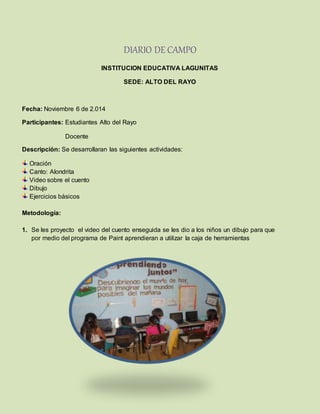DIARIO DE CAMPO
INSTITUCION EDUCATIVA LAGUNITAS
SEDE: ALTO DEL RAYO
Fecha: Noviembre 6 de 2.014
Participantes: Estudiantes Alto del Rayo
Docente
Descripción: Se desarrollaran las siguientes actividades:
Oración
Canto: Alondrita
Video sobre el cuento
Dibujo
Ejercicios básicos
Metodología:
1. Se les proyecto el video del cuento enseguida se les dio a los niños un dibujo para que
por medio del programa de Paint aprendieran a utilizar la caja de herramientas