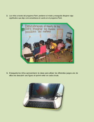 2. Los niños a través del programa Paint perdieron el miedo y enseguida dibujaron algo
significativo que dejo como enseñanza el cuento en el programa Paint.
3. Enseguida los niños aprovecharon la clase para utilizar los diferentes juegos uno de
ellos era descubrir una figura al oprimir enter en cada circulo.