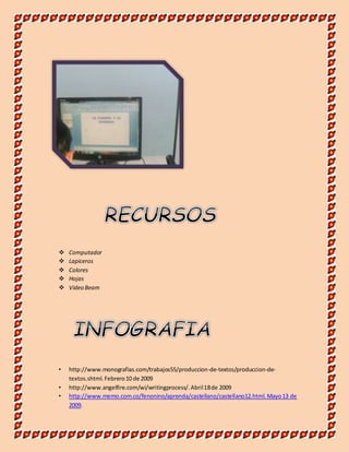  Computador 
 Lapiceros 
 Colores 
 Hojas 
 Video Beam 
• http://www.monografias.com/trabajos55/produccion-de-textos/produccion-de-textos. 
shtml. Febrero 10 de 2009 
• http://www.angelfire.com/wi/writingprocess/. Abril 18 de 2009 
• http://www.memo.com.co/fenonino/aprenda/castellano/castellano12.html. Mayo 13 de 
2009. 
