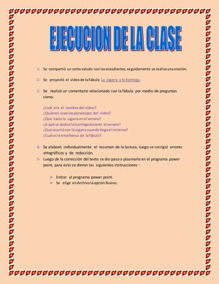 1- Se compartió un corto saludo con los estudiantes, seguidamente se realiza una oración. 
2- Se proyectó el video de la Fábula La cigarra y la hormiga. 
3- Se realizó un comentario relacionado con la fábula por medio de preguntas 
como: 
¿Cuál era el nombre del video? 
¿Quiénes eran los personajes del video? 
¿Qué hacia la cigarra en el verano? 
¿A qué se dedicó la hormiga durante el verano? 
¿Qué ocurrió con la cigarra cuando llego el invierno? 
¿Cuál es la enseñanza de la fábula? 
4- Se elaboró individualmente el resumen de la lectura, luego se corrigió errores 
ortográficos y de redacción. 
5- Luego de la corrección del texto se dio paso a plasmarlo en el programa power 
point, para esto se dieron las siguientes instrucciones : 
 Entrar al programa power point. 
 Se elige en Archivo la opción Nuevo. 
 