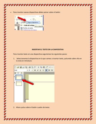  Para insertar nuevas diapositivas debes pulsar sobre el botón: 
INSERTAR EL TEXTO EN LA DIAPOSITIVA 
Para insertar texto en una diapositiva seguiremos los siguientes pasos: 
1. Seleccionamos la diapositiva en la que vamos a insertar texto, pulsando sobre ella en 
la vista en miniatura: 
2. Ahora pulsa sobre el botón cuadro de texto: 
 