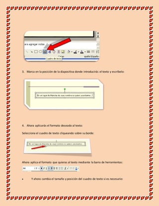 3. Marca en la posición de la diapositiva donde introducirás el texto y escríbelo: 
4. Ahora aplicarás el formato deseado al texto: 
Selecciona el cuadro de texto cliqueando sobre su borde: 
Ahora aplica el formato que quieras al texto mediante la barra de herramientas: 
 Y ahora cambia el tamaño y posición del cuadro de texto si es necesario: 
 