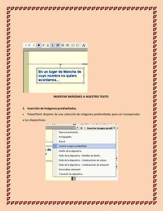 INSERTAR IMÁGENES A NUESTRO TEXTO 
1. Inserción de imágenes prediseñadas. 
 PowerPoint dispone de una colección de imágenes prediseñadas para ser incorporadas 
a tus diapositivas: 
 