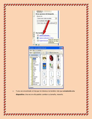 Y una vez encontrado el clip que te interesa no tendrás más que arrastrarlo a tu 
diapositiva. Una vez en ella podrás cambiar su tamaño, moverlo. 
 