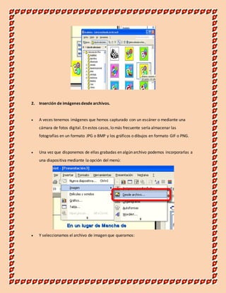 2. Inserción de imágenes desde archivos. 
 A veces tenemos imágenes que hemos capturado con un escáner o mediante una 
cámara de fotos digital. En estos casos, lo más frecuente sería almacenar las 
fotografías en un formato JPG o BMP y los gráficos o dibujos en formato GIF o PNG. 
 Una vez que disponemos de ellas grabadas en algún archivo podemos incorporarlas a 
una diapositiva mediante la opción del menú: 
 Y seleccionamos el archivo de imagen que queramos: 
 