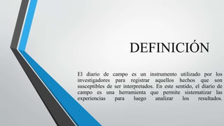 DEFINICIÓN
El diario de campo es un instrumento utilizado por los
investigadores para registrar aquellos hechos que son
susceptibles de ser interpretados. En este sentido, el diario de
campo es una herramienta que permite sistematizar las
experiencias para luego analizar los resultados.
 