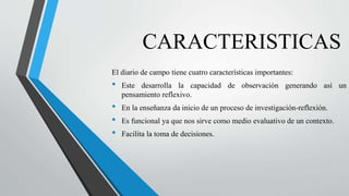 CARACTERISTICAS
El diario de campo tiene cuatro características importantes:
• Este desarrolla la capacidad de observación generando así un
pensamiento reflexivo.
• En la enseñanza da inicio de un proceso de investigación-reflexión.
• Es funcional ya que nos sirve como medio evaluativo de un contexto.
• Facilita la toma de decisiones.
 