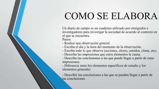 COMO SE ELABORA
Un diario de campo es un cuaderno utilizado por etnógrafos e
investigadores para investigar la sociedad de acuerdo al contexto en
el que se encuentra.
Pasos:
- Realice una observación general.
- Escriba el día y la hora del momento de la observación.
- Escriba todo lo que observa (acciones, olores, sonidos, clima, etc).
- Describa las impresiones que estos elementos le causa.
- Describa las conclusiones a las que puede llegar a partir de estas
impresiones.
- Diferencie entre los elementos específicos de estudio y los
elementos generales
- Describir las conclusiones a las que se pueden llegar a partir de
las conclusiones
 