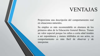 VENTAJAS
Proporciona una descripción del comportamiento real
en situaciones naturales.
Su empleo es más recomendable en alumnos de los
primeros años de la Educación General Básica. Tienen
un valor especial porque los niños a corta edad tienden
a ser espontáneos y menos inhibidos en sus actos, su
comportamiento es más fácil de observar y de
interpretar.
 