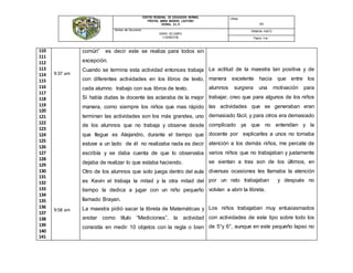 CENTRO REGIONAL DE EDUCACIÓN NORMAL
PROFRA. AMINA MADERA LAUTERIO
CEDRAL, S.L.P.
Código:
N/A
Nombre del Documento:
DIARIO DE CAMPO
V SEMESTRE
PRIMERA PARTE
Página: 5 de -
110
111
112
113
114
115
116
117
118
119
120
121
122
123
124
125
126
127
128
129
130
131
132
133
134
135
136
137
138
139
140
141
9:37 am
9:58 am
común” es decir este se realiza para todos sin
excepción.
Cuando se termina esta actividad entonces trabaja
con diferentes actividades en los libros de texto,
cada alumno trabajo con sus libros de texto.
Si había dudas la docente las aclaraba de la mejor
manera, como siempre los niños que mas rápido
terminan las actividades son los más grandes, uno
de los alumnos que no trabaja y observe desde
que llegue es Alejandro, durante el tiempo que
estuve a un lado de él no realizaba nada es decir
escribía y se daba cuenta de que lo observaba
dejaba de realizar lo que estaba haciendo.
Otro de los alumnos que solo juega dentro del aula
es Kevin el trabaja la mitad y la otra mitad del
tiempo la dedica a jugar con un niño pequeño
llamado Brayan.
La maestra pidió sacar la libreta de Matemáticas y
anotar como título “Mediciones”, la actividad
consistía en medir 10 objetos con la regla o bien
La actitud de la maestra tan positiva y de
manera excelente hacia que entre los
alumnos surgiera una motivación para
trabajar, creo que para algunos de los niños
las actividades que se generaban eran
demasiado fácil, y para otros era demasiado
complicado ya que no entendían y la
docente por explicarles a unos no tomaba
atención a los demás niños, me percate de
varios niños que no trabajaban y justamente
se sientan a tras son de los últimos, en
diversas ocasiones les llamaba la atención
por un rato trabajaban y después no
volvían a abrir la libreta.
Los niños trabajaban muy entusiasmados
con actividades de este tipo sobre todo los
de 5°y 6°, aunque en este pequeño lapso no
 