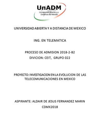UNIVERSIDAD ABIERTA Y A DISTANCIA DE MEXICO
ING. EN TELEMATICA
PROCESO DE ADMISION 2018-2-B2
DIVICION: CEIT, GRUPO 022
PROYECTO:INVESTIGACIONENLA EVOLUCION DE LAS
TELECOMUNICACIONES EN MEXICO
ASPIRANTE: ALDAIR DE JESUS FERNANDEZ MARIN
CDMX2018
 