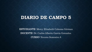 DIARIO DE CAMPO 5
ESTUDIANTE: Mercy Elizabeth Cabezas Gérman
DOCENTE: Dr. Carlos Alberto García Gonzales.
CURSO: Noveno Semestre A
 