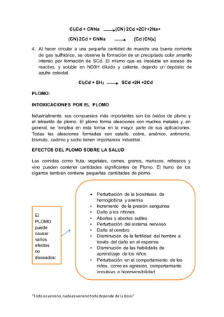 “Todo esveneno,nadaesvenenotododepende de ladosis”
Cl2Cd + CNNa (CN) 2Cd +2Cl-+2Na+
(CN) 2Cd + CNNa [Cd (CN)4]
4. Al hacer circular a una pequeña cantidad de muestra una buena corriente
de gas sulfhídrico, se observa la formación de un precipitado color amarillo
intenso por formación de SCd. El mismo que es insoluble en exceso de
reactivo, y soluble en NO3H diluido y caliente, dejando un depósito de
azufre coloidal.
Cl2Cd + SH2 SCd +2H +2Cd
PLOMO:
INTOXICACIONES POR EL PLOMO
Industrialmente, sus compuestos más importantes son los óxidos de plomo y
el tetraetilo de plomo. El plomo forma aleaciones con muchos metales y, en
general, se 'emplea en esta forma en la mayor parte de sus aplicaciones.
Todas las aleaciones formadas con estaño, cobre, arsénico, antimonio,
bismuto, cadmio y sodio tienen importancia industrial.
EFECTOS DEL PLOMO SOBRE LA SALUD
Las comidas como fruta, vegetales, carnes, granos, mariscos, refrescos y
vino pueden contener cantidades significantes de Plomo. El humo de los
cigarros también contiene pequeñas cantidades de plomo.
 Perturbación de la biosíntesis de
hemoglobina y anemia
• Incremento de la presión sanguínea
• Daño a los riñones
• Abortos y abortos sutiles
• Perturbación del sistema nervioso
• Daño al cerebro
• Disminución de la fertilidad del hombre a
través del daño en el esperma
• Disminución de las habilida4s de
aprendizaje de los niños
• Perturbación en el comportamiento de los
niños, como es agresión, comportamiento
impulsivo e hipersensibilidad.
El
PLOMO
puede
causar
varios
efectos
no
deseados:
 