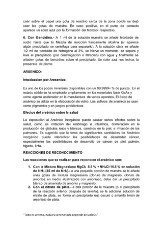 “Todo esveneno,nadaesvenenotododepende de ladosis”
caer sobre el papel una gota de reactivo cerca de la zona donde se dejó
caer las gotas de muestra. En caso positivo, en el punto de contacto
aparece un color azul por la formación del hidrosol respectivo.
6. Con Bencidina.- A 1 ml de la solución muestra se añade hidróxido de
sodio hasta que la Mezcla de reacción francamente alcalina (si aparece
algún precipitado se centrifuga para separarlo). A la solución clara se añade
1/2 ml de peróxido de hidrógeno al 3%, se hierve un momento, se separa y
lava el precipitado (por centrifugación o filtración) con agua y finalmente se
añaden gotas de bencidina sobre el precipitado. Un color azul nos indica, la
presencia de plomo
ARSENICO:
Intoxicacion por Aresenico:
Es uno de los pocos minerales disponibles con un 99.9999+ % de pureza. En el
estado sólido se ha empleado ampliamente en los materiales láser GaAs y
como agente acelerador en la manufactura de varios aparatos. El óxido de
arsénico se utiliza en la elaboración de vidrio. Los sulfuros de arsénico se usan
como pigmentos y en juegos pirotécnicos
Efectos del arsénico sobre la salud
La exposición al Arsénico inorgánico puede causar varios efectos sobre la
salud, como es irritación del estómago e intestinos, disminución en la
producción de glóbulos rojos y blancos, cambios en la piel, e irritación de los
pulmones. Es sugerido que la toma de significantes cantidades de Arsénico
inorgánico puede intensificar las posibilidades de desarrollar cáncer,
especialmente las posibilidades de desarrollo de cáncer de piel, pulmón,
hígado, linfa.
REACCIONES DE RECONOCIMIENTO
Las reacciones que se realizan para reconocer el arsénico son:
1. Con la Mixtura Magnesiana MgCl2 5.5 % + NH4Cl 15.5 % en solución
de NH3 (35 ml de NH3).- a una pequeña porción de muestra se le añade
unas gotas de mixtura magnesiana (cloruro de magnesio, cloruro de
amonio), en medio alcalinizado con amoniaco, debe dar un precipitado
blanco de arseniato de amonio y magnesio.
2. Con el nitrato de plata.- a otra porción de la muestra (o el precipitado
de la reacción anterior después de lavarlo), se le adiciona solución de
nitrato de plata, se forma un precipitado rojo oscuro o amarillo limón de
arseniato de plata.
 