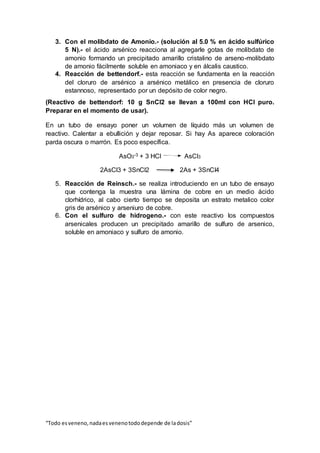 “Todo esveneno,nadaesvenenotododepende de ladosis”
3. Con el molibdato de Amonio.- (solución al 5.0 % en ácido sulfúrico
5 N).- el ácido arsénico reacciona al agregarle gotas de molibdato de
amonio formando un precipitado amarillo cristalino de arseno-molibdato
de amonio fácilmente soluble en amoniaco y en álcalis caustico.
4. Reacción de bettendorf.- esta reacción se fundamenta en la reacción
del cloruro de arsénico a arsénico metálico en presencia de cloruro
estannoso, representado por un depósito de color negro.
(Reactivo de bettendorf: 10 g SnCl2 se llevan a 100ml con HCl puro.
Preparar en el momento de usar).
En un tubo de ensayo poner un volumen de líquido más un volumen de
reactivo. Calentar a ebullición y dejar reposar. Si hay As aparece coloración
parda oscura o marrón. Es poco específica.
AsO3-3 + 3 HCl AsCl3
2AsCl3 + 3SnCl2 2As + 3SnCI4
5. Reacción de Reinsch.- se realiza introduciendo en un tubo de ensayo
que contenga la muestra una lámina de cobre en un medio ácido
clorhídrico, al cabo cierto tiempo se deposita un estrato metalico color
gris de arsénico y arseniuro de cobre.
6. Con el sulfuro de hidrogeno.- con este reactivo los compuestos
arsenicales producen un precipitado amarillo de sulfuro de arsenico,
soluble en amoniaco y sulfuro de amonio.
 