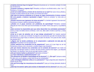 ¿Cuántos alumnos hay en el grupo? Después de pensar por un momento contesta “en total
son 25 alumnos”
¿Cuántos hombres y mujeres hay? Pensativa, se fija en una libreta extra y dice: “son 11
hombres y 14 mujeres”
¿Cuál es la edad máxima y mínima de los alumnos en su aula? De nuevo mira su libreta y
contesta “la edad máxima es de 10 años y la mínima de 8 años”
¿Del total de alumnos existentes en el grupo se sigue manteniendo el mismo número
del ciclo pasado o hubieron reprobados o bajas? Tarda en contestar “si, hubo solo un
reprobado”
¿Existen alumnos que ingresaron de otras escuelas? “si, también ingresaron dos alumnos”
(comienza a revisar y calificar exámenes del grupo)
¿Existen en el grupo alumnos con problemas de aprendizaje? Pensativa contesta
después de mirar a los niños que se encontraban en el salón “mmm creo que no, no problema
no.”
¿Qué acciones ha emprendido para que estos desarrollen las actividades planteadas?
“pues yo trato de darles toda la confianza, como ves, ellos salen al baño si permiso y varias
cosas más”
¿Cuál es el plan de estudios con el que trabaja actualmente? (la maestra aparece
desesperada, no sabe que contestar le pregunta a la practicante que plan de estudios lleva.
Se levanta de su lugar hacia un estante y busca el plan de estudio) “mm pues es este, el plan
de estudios 2011”
¿Alguna vez ha tenido problemas en la comprensión o aplicación de este plan de
estudios? “la verdad no lo he revisado bien”
¿Cómo relaciona los contenidos de las asignaturas? “pues yo lo que hago es ver los
contenidos y temas y ver si me sirven y modifico según crea necesario”
¿De qué manera relaciona los contenidos con el contexto del alumno? “por medio de
preguntas, por ejemplo cuando vi cuentos, les pido primero cuentos de la región, y ya después
del estado o la república, trato de que sea algo cercano a ellos”
¿De qué manera realiza su planeación? (pensativa contesta) “”
¿Lo hace individual o colaborativamente? “sola”
¿Su planeación es flexible al aprendizaje de los alumnos? “si” ¿Por qué? “porque a veces
no sale como uno lo planea, y pues trato de que se contextualice”
¿Qué estrategias didácticas utiliza en su planeación? “Hago preguntas para despertar el
interés de los niños”
¿De qué forma elige los mecanismos de evaluación? “pues yo lo tengo planeado desde el
inicio”
¿Qué tipo de examen aplica para evaluar el desempeño de los alumnos? (me mira y me
 