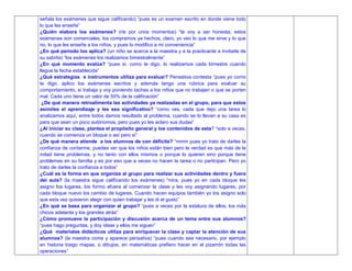 señala los exámenes que sigue calificando) “pues es un examen escrito en donde viene todo
lo que les enseñe”
¿Quién elabora los exámenes? (rie por unos momentos) “te voy a ser honesta, estos
exámenes son comerciales, los compramos ya hechos, claro, yo veo lo que me sirve y lo que
no, lo que les enseñe a los niños, y pues lo modifico a mi conveniencia”
¿En qué periodo los aplica? (un niño se acerca a la maestra y a la practicante a invitarle de
su sabrita) “los exámenes los realizamos bimestralmente”
¿En qué momento evalúa? “pues si, como te digo, lo realizamos cada bimestre cuando
llegue la fecha establecida”
¿Qué estrategias e instrumentos utiliza para evaluar? Pensativa contesta “pues yo como
te digo, aplico los exámenes escritos y además tengo una rúbrica para evaluar su
comportamiento, si trabaja y voy poniendo tachas a los niños que no trabajen o que se porten
mal. Cada uno tiene un valor de 50% de la calificación”
¿De qué manera retroalimenta las actividades ya realizadas en el grupo, para que estos
asimiles el aprendizaje y les sea significativo? “como ves, cada que dejo una tarea lo
analizamos aquí, entre todos damos resultado al problema, cuando se lo llevan a su casa es
para que sean un poco autónomos, pero pues yo les aclaro sus dudas”
¿Al iniciar su clase, plantea el propósito general y los contenidos de esta? “solo a veces,
cuando se comienza un bloque o así pero si”
¿De qué manera atiende a los alumnos de con déficits? “mmm pues yo trato de darles la
confianza de contarme, puedes ver que los niños están bien pero la verdad es que más de la
mitad tiene problemas, y no tanto con ellos mismos o porque lo quieren sino porque tiene
problemas en su familia y es por eso que a veces no hacen la tarea o no participan. Pero yo
trato de darles la confianza a todos”
¿Cuál es la forma en que organiza al grupo para realizar sus actividades dentro y fuera
del aula? (la maestra sigue calificando los exámenes) “mira, pues yo en cada bloque les
asigno los lugares, los formo afuera al comenzar la clase y les voy asignando lugares, por
cada bloque nuevo los cambio de lugares. Cuando hacen equipos también yo los asigno solo
que esta vez quisieron elegir con quien trabajar y les di el gusto”
¿En qué se basa para organizar al grupo? “pues a veces por la estatura de ellos, los más
chicos adelante y los grandes atrás”
¿Cómo promueve la participación y discusión acerca de un tema entre sus alumnos?
“pues hago preguntas, y doy ideas y ellos me siguen”
¿Qué materiales didácticos utiliza para enriquecer la clase y captar la atención de sus
alumnos? (la maestra come y aparece pensativa) “pues cuando sea necesario, por ejemplo
en historia traigo mapas, o dibujos, en matemáticas prefiero hacer en el pizarrón todas las
operaciones”
 