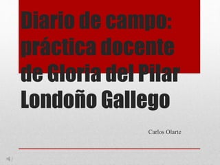 Diario de campo:
práctica docente
de Gloria del Pilar
Londoño Gallego
Carlos Olarte
 