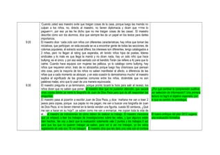 9:20
9:30
‘Cuando usted sea maestro evite que traigan cosas de la casa, porque luego las mamás no
culpan a los niños, no, directo al maestro, no tienen diplomacia y dicen que <<me lo
paguen>>, por eso ya les he dicho que no me traigan cosas de las casas’. El maestro
describe cómo son los alumnos, dice que siempre les da un papel en los textos para darles
importancia.
El maestro dice: ‘cada ciclo son niños con diferentes características, hay niños que toman las
iniciativas, que participan, en esta escuela se va a encontrar gente de todas las secciones, de
colonias populares, el extracto social difiera, los intereses son diferentes, tengo catalogados a
2 niñas, pero no llegan al rating que esperaba, eh tenido niños hijos de poetas, lideres
sindicales y lo malo es que llega la mamá y no dicen nada, hay un solo niño que hace
bullying, es el único, y por eso está sentado con el bandido Terán (se refiere a A) para que lo
calme. Cuando hace equipos con mujeres las pellizca, yo lo catalogo como bullying, hay
niños que requieren amor, trato de no abrazarlos porque luego hay chismosos que piensan
otra cosa, pero la mayoría de los niños no saben manifestar el afecto, a diferencia de las
niñas que a cada momento se abrazan, y en esta ocasión lo demostramos mucho’ el maestro
explica el significado de las groserías comunes entre los niños, diciéndole que no son
palabras malas, sino que lo usan de una manera equivocada.
El maestro pregunta si ya terminaron, porque pronto tocará la hora para salir al receso, los
niños dicen que no saben que poner, el maestro dice que no pusieron atención, que sacará
unas copias donde ya viene la biografía de Juan de Dios Peza para que de allí respondan las
preguntas.
El maestro pasa al pizarrón a escribir Juan de Dios Peza, y dice: ‘mañana me van a traer 2
pesos para copias, porque sus papás no me pagan, me van a buscar una biografía de Juan
de Dios Peza, si no tienen internet en la tienda venden una figurita, cuesta 50 centavos, ¿Qué
me van a hacer en su hoja?, ya saben como me van a enmarcar, me copian toda la vida de
el…’ el maestro da indicaciones de cómo deben de realizar su trabajo. El maestro menciona
que ya empezó a leer los trabajos de investigaciones sobre las velas, y que algunos están
bien hechos, ‘les voy a decir que la evaluación solamente vale 2 puntos y los trabajos 8 así
para que los que no quieren trabajar ya saben, para ver si así me trabajan, yo los estoy
registrando eh solo son 16 me trabajan’. El maestro dice que les dará una nota con el nombre
¿Por qué cambiar la comprensión auditiva
por selección de información? Una primera
lectura no logró el objetivo esperado, por
lo que se cambió de estrategia.
El nuevo enfoque del plan 2012 sugiere
una evaluación formativa
 