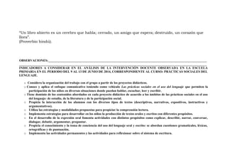 “Un libro abierto es un cerebro que habla; cerrado, un amigo que espera; destruido, un corazon qué
llora”.
(Proverbio hindu).́
OBSERVACIONES:__________________________________________________________________________________________________
____________________________________________________________________________________________________________________
INDICADORES A CONSIDERAR EN EL ANÁLISIS DE LA INTERVENCIÓN DOCENTE OBSERVADA EN LA ESCUELA
PRIMARIA EN EL PERIODO DEL 9 AL 13 DE JUNIO DE 2014, CORRESPONDIENTE AL CURSO: PRÁCTICAS SOCIALES DEL
LENGUAJE.
o Considera la organización del trabajo con el grupo a partir de los proyectos didácticos.
o Conoce y aplica el enfoque comunicativo teniendo como vehículo Las prácticas sociales en el uso del lenguaje que permiten la
participación de los niños en diversas situaciones donde puedan hablar, escuchar, leer y escribir.
o Tiene dominio de los contenidos abordados en cada proyecto didáctico de acuerdo a los ámbitos de las prácticas sociales en el uso
del lenguaje: de estudio, de la literatura y de la participación social.
o Propicia la interacción de los alumnos con los diversos tipos de textos (descriptivos, narrativos, expositivos, instructivos y
argumentativos).
o Utiliza las estrategias y modalidades propuestas para propiciar la comprensión lectora.
o Implementa estrategias para desarrollar en los niños la producción de textos orales y escritos con diferentes propósitos.
o En el desarrollo de la expresión oral fomenta actividades con distintos propósitos como explicar, describir, narrar, conversar,
dialogar, debatir, argumentar, preguntar.
o Propicia el conocimiento y la toma de conciencia del uso del lenguaje oral y escrito: se abordan cuestiones gramaticales, léxicas,
ortográficas y de puntuación.
o Implementa las actividades permanentes y las actividades para reflexionar sobre el sistema de escritura.
 