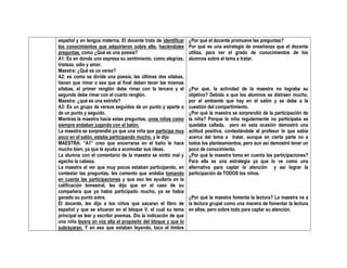 español y en lengua materna. El docente trato de identificar
los conocimientos que adquirieron sobre ello, haciéndoles
preguntas, como ¿Qué es una poesía?
A1: Es en donde uno expresa su sentimiento, como alegrías,
tristeza, odio y amor.
Maestra: ¿Qué es un verso?
A2: es como se divide una poesía, las últimas dos silabas,
tienen que rimar o sea que al final deben tener las mismas
silabas, el primer renglón debe rimar con la tercera y el
segundo debe rimar con el cuarto renglón.
Maestra: ¿qué es una estrofa?
A3: Es un grupo de versos seguidos de un punto y aparte o
de un punto y seguido.
Mientras la maestra hacia estas preguntas, unos niños como
siempre andaban jugando con el balón.
La maestra se sorprendió ya que una niña que participa muy
poco en el salón, estaba participando mucho, y le dijo
MAESTRA: “A1” creo que encerrarse en el baño le hace
mucho bien, ya que le ayuda a acomodar sus ideas.
La alumna con el comentario de la maestra se sintió mal y
agacho la cabeza.
La maestra al ver que muy pocos estaban participando, en
contestar las preguntas, les comento que andaba tomando
en cuenta las participaciones y que eso les ayudaría en la
calificación bimestral, les dijo que en el caso de su
compañera que ya había participado mucho, ya se había
ganado su punto extra.
El docente, les dijo a los niños que sacaran el libro de
español y que se situaran en el bloque V, el cual su tema
principal es leer y escribir poemas. Dio la indicación de que
una niña leyera en voz alta el propósito del bloque y que lo
subrayaran. Y en eso que estaban leyendo, toco el timbre
¿Por qué el docente promueve las preguntas?
Por qué es una estrategia de enseñanza que el docente
utiliza, para ver el grado de conocimientos de los
alumnos sobre el tema a tratar.
¿Por qué, la actividad de la maestra no lograba su
objetivo? Debido a que los alumnos se distraen mucho,
por el ambiente que hay en el salón y se debe a la
cuestión del compartimiento.
¿Por qué la maestra se sorprendió de la participación de
la niña? Porque la niña regularmente no participaba se
quedaba callada, pero en esta ocasión demostró una
actitud positiva, contestándole al profesor lo que sabía
acerca del tema a tratar, aunque en cierta parte no a
todos los planteamientos, pero aun así demostró tener un
poco de conocimiento.
¿Por qué la maestra toma en cuenta las participaciones?
Para ella es una estrategia ya que lo ve como una
alternativa para captar la atención y así lograr la
participación de TODOS los niños.
¿Por qué la maestra fomenta la lectura? La maestra ve a
la lectura grupal como una manera de fomentar la lectura
en ellos, pero sobre todo para captar su atención.
 