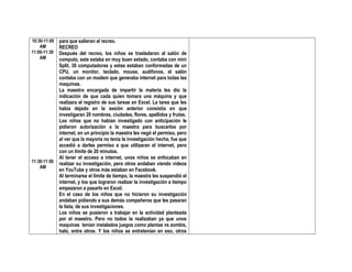 10:30-11:00
AM
11:00-11:30
AM
11:30-11:50
AM
para que salieran al recreo.
RECREO
Después del recreo, los niños se trasladaron al salón de
computo, este estaba en muy buen estado, contaba con mini
Split, 30 computadoras y estas estaban conformadas de un
CPU, un monitor, teclado, mouse, audífonos, el salón
contaba con un modem que generaba internet para todas las
maquinas.
La maestra encargada de impartir la materia les dio la
indicación de que cada quien tomara una máquina y que
realizara el registro de sus tareas en Excel. La tarea que les
había dejado en la sesión anterior consistía en que
investigaran 20 nombres, ciudades, flores, apellidos y frutas.
Los niños que no habían investigado con anticipación le
pidieron autorización a la maestra para buscarlos por
internet, en un principio la maestra les negó el permiso, pero
al ver que la mayoría no tenía la investigación hecha, fue que
accedió a darles permiso a que utilizaran el internet, pero
con un límite de 20 minutos.
Al tener el acceso a internet, unos niños se enfocaban en
realizar su investigación, pero otros andaban viendo videos
en YouTube y otros más estaban en Facebook.
Al terminarse el límite de tiempo, la maestra les suspendió el
internet, y los que lograron realizar la investigación a tiempo
empezaron a pasarlo en Excel.
En el caso de los niños que no hicieron su investigación
andaban pidiendo a sus demás compañeros que les pasaran
la lista, de sus investigaciones.
Los niños se pusieron a trabajar en la actividad planteada
por el maestro. Pero no todos la realizaban ya que unos
maquinas tenían instalados juegos como plantas vs zombis,
halo, entre otros. Y los niños se entretenían en eso, otros
 