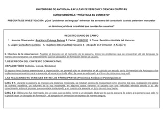 UNIVERSIDAD DE ANTIOQUIA- FACULTAD DE DERECHO Y CIENCIAS POLÍTICAS
CURSO SEMIÓTICA: “PRÁCTICAS EN CONTEXTO”
PREGUNTA DE INVESTIGACIÓN: ¿Qué "problemas de lenguaje" enfrentan los asesores del consultorio cuando pretenden interpretar
en términos jurídicos la realidad que cuentan los usuarios?
REGISTRO DIARIO DE CAMPO
1. Nombre Observador: Ana María Zuluaga Bedoya 2. Fecha: 12/06/2013 3. Tema: Semiótica Análisis del discurso
4. Lugar: Consultorio jurídico 5. Sujeto(s) Observado(s): Usuario X Abogado en Formación X Asesor X
6. Objetivo de la observación: Analizar el discurso en el momento de la asesoría, todos los problemas que se encuentran allí del lenguaje, la
manera de expresarse y el entendimiento que los abogados en formación tienen al usuario.
7. DESCRIPCIÓN DEL CONTEXTO COMUNICATIVO:
-ESPACIO FÍSICO (Indicios, Íconos, Símbolos)
El espacio tenía buena presentación y organización, en general sólo se observaba en el cubículo un escudo de la Universidad de Antioquia y los
implementos necesarios para la asesoría, el espacio entra la silla y la mesa es adecuado y el tono de pintura es muy sutil.
-LAS RELACIONES NO VERBALES ENTRE LOS PARTICIPANTES (Proxémica, Kinésica y Paralingüística)
CASO # 1: Durante la asesoría se manejo una distancia moderada, se notaban gestos de inseguridad como el cerrar los ojos, realización de gestos
de manera repetitiva, un volumen de la voz moderada, en algunos casos variante, el usuario con una velocidad elevada debido a su alto
conocimiento sobre el proceso que se estaba instaurando y en cuanto a la asesora un tono de voz muy fuerte.
CASO # 2: El Discurso fue restringido, era un caso que se debía remitir a un abogado titular por lo que la asesora le aclaro a la persona que esto no
lo podía hacer un abogado en formación , el abogado en formación se expreso de manera segura.
 