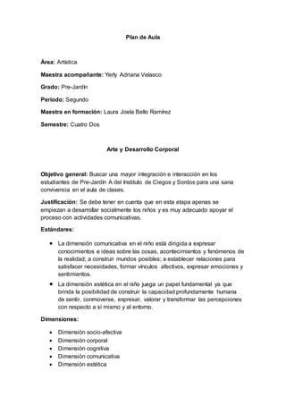 Plan de Aula
Área: Artística
Maestra acompañante: Yerly Adriana Velasco
Grado: Pre-Jardín
Periodo: Segundo
Maestra en formación: Laura Joela Bello Ramírez
Semestre: Cuatro Dos
Arte y Desarrollo Corporal
Objetivo general: Buscar una mayor integración e interacción en los
estudiantes de Pre-Jardín A del Instituto de Ciegos y Sordos para una sana
convivencia en el aula de clases.
Justificación: Se debe tener en cuenta que en esta etapa apenas se
empiezan a desarrollar socialmente los niños y es muy adecuado apoyar el
proceso con actividades comunicativas.
Estándares:
 La dimensión comunicativa en el niño está dirigida a expresar
conocimientos e ideas sobre las cosas, acontecimientos y fenómenos de
la realidad; a construir mundos posibles; a establecer relaciones para
satisfacer necesidades, formar vínculos afectivos, expresar emociones y
sentimientos.
 La dimensión estética en el niño juega un papel fundamental ya que
brinda la posibilidad de construir la capacidad profundamente humana
de sentir, conmoverse, expresar, valorar y transformar las percepciones
con respecto a sí mismo y al entorno.
Dimensiones:
 Dimensión socio-afectiva
 Dimensión corporal
 Dimensión cognitiva
 Dimensión comunicativa
 Dimensión estética
 