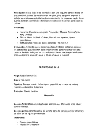 Metología: Se dará inicio a las actividades con una pequeña obra de teatro en
el cual los estudiantes se desenvuelven un poco, para así poder empezar a
trabajar en equipo con actividades de representación de cosas por medio de su
cuerpo, también plasmaran e identificaran objetos que les sirvan para crear un
paisaje.
Recursos:
 Humanos: Estudiantes de grado Pre-Jardín y Maestra Acompañante
Yerly Velasco
 Físicos: Hojas de Block, Colores, Marcadores, juguetes, figuras
geométricas.
 Institucionales: Salón de clases del grado Pre-Jardín A
Evaluación: A medida que se desarrollan las actividades se lograra conocer
los estudiantes que presentan algún inconveniente para interactuar con otra
persona, también se lograra reconocer los estudiantes que tengan habilidades
artísticas (para la actuación, para el dibujo, y/o para la música).
PROYECTO DE AULA
Asignatura: Matemáticas
Grado: Pre-Jardín
Objetivo: Reconocimiento de las figuras geométricas, numero de lados y
relación con la regleta Cuisenaire
Duración: 2 horas máximo
Planeación
Sección 1: Identificación de las figuras geométricas, diferencias entre ellas y
conteo de lados.
Sección 2: Relacionar la regleta de tamaño correcta para denominar el número
de lados en las figuras geométricas
Materiales:
- Figuras geométricas
- Regleta de Cuisenaire
 