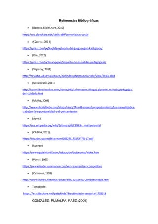 Referencias Bibliográficas
 (Barrera,SlideShare,2010)
https://es.slideshare.net/karlitra89/comunicacin-social
 (Groos, 2014)
https://prezi.com/pq5laqlshjuv/teoria-del-juego-segun-karl-groos/
 (Diaz,2012)
https://prezi.com/qc9niaoqvpvo/impacto-de-las-salidas-pedagogicas/
 (Vigostky,2011)
http://revistas.udistrital.edu.co/ojs/index.php/enunc/article/view/2440/3383
 (Iafrancesco,2011)
http://www.libreroonline.com/libros/940/iafrancesco-villegas-giovanni-marcelo/pedagogia-
del-cuidado.html
 (Muñoz,2008)
http://www.abcdelbebe.com/etapa/nino/24-a-48-meses/comportamiento/las-manualidades-
trabajan-la-espontaneidad-y-el-pensamiento-
 (Ayres)
https://es.wikipedia.org/wiki/Estimulaci%C3%B3n_multisensorial
 (CABRIA,2011)
https://uvadoc.uva.es/bitstream/10324/1735/1/TFG-L7.pdf
 (Luengo)
https://www.guiainfantil.com/educacion/autonomia/index.htm
 (Porter,1995)
https://www.leadersummaries.com/ver-resumen/ser-competitivo
 (Cebreros,1993)
http://www.eumed.net/tesis-doctorales/2010/eea/Competitividad.htm
 Tomadode:
https://es.slideshare.net/pattylinda78/estimulacin-sensorial-1702918
GONZALEZ, PUMALPA, PAEZ, (2009)
 