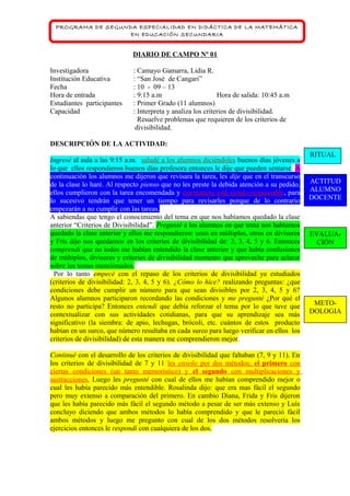 PROGRAMA DE SEGUNDA ESPECIALIDAD EN DIDÁCTICA DE LA MATEMÁTICA
EN EDUCACIÓN SECUNDARIA

DIARIO DE CAMPO Nº 01
Investigadora
Institución Educativa
Fecha
Hora de entrada
Estudiantes participantes
Capacidad

: Camayo Gamarra, Lidia R.
: “San José de Cangari”
: 10 - 09 – 13
: 9:15 a.m
Hora de salida: 10:45 a.m
: Primer Grado (11 alumnos)
: Interpreta y analiza los criterios de divisibilidad.
Resuelve problemas que requieren de los criterios de
divisibilidad.

DESCRIPCIÓN DE LA ACTIVIDAD:
Ingresé al aula a las 9:15 a.m. saludé a los alumnos diciéndoles buenos días jóvenes a
lo que ellos respondieron buenos días profesora entonces le dije que pueden sentarse. A
continuación los alumnos me dijeron que revisara la tarea, les dije que en el transcurso
de la clase lo haré. Al respecto pienso que no les preste la debida atención a su pedido,
ellos cumplieron con la tarea encomendada y esa manera está siendo responsable, para
lo sucesivo tendrán que tener un tiempo para revisarles porque de lo contrario
empezarán a no cumplir con las tareas.
A sabiendas que tengo el conocimiento del tema en que nos habíamos quedado la clase
anterior “Criterios de Divisibilidad”. Pregunté a los alumnos en que tema nos habíamos
quedado la clase anterior y ellos me respondieron: unos en múltiplos, otros en divisores
y Fris dijo nos quedamos en los criterios de divisibilidad de: 2, 3, 4, 5 y 6. Entonces
comprendí que no todos me habían entendido la clase anterior y que había confusiones
de múltiplos, divisores y criterios de divisibilidad momento que aproveche para aclarar
sobre los temas mencionados.
Por lo tanto empecé con el repaso de los criterios de divisibilidad ya estudiados
(criterios de divisibilidad: 2, 3, 4, 5 y 6). ¿Cómo lo hice? realizando preguntas: ¿que
condiciones debe cumplir un número para que sean divisibles por 2, 3, 4, 5 y 6?
Algunos alumnos participaron recordando las condiciones y me pregunté ¿Por qué el
resto no participa? Entonces entendí que debía reforzar el tema por lo que tuve que
contextualizar con sus actividades cotidianas, para que su aprendizaje sea más
significativo (la siembra: de apio, lechugas, brócoli, etc. cuántos de estos producto
habían en un surco, que número resultaba en cada surco para luego verificar en ellos los
criterios de divisibilidad) de esta manera me comprendieron mejor.
Continué con el desarrollo de los criterios de divisibilidad que faltaban (7, 9 y 11). En
los criterios de divisibilidad de 7 y 11 les enseñe por dos métodos; el primero con
ciertas condiciones (un tanto memorístico) y el segundo con multiplicaciones y
sustracciones. Luego les pregunté con cual de ellos me habían comprendido mejor o
cual les había parecido más entendible. Rosalinda dijo: que era mas fácil el segundo
pero muy extenso a comparación del primero. En cambio Diana, Frida y Fris dijeron
que les había parecido más fácil el segundo método a pesar de ser más extenso y Luís
concluyo diciendo que ambos métodos lo había comprendido y que le pareció fácil
ambos métodos y luego me pregunto con cual de los dos métodos resolvería los
ejercicios entonces le respondí con cualquiera de los dos.

RITUAL

ACTITUD
ALUMNO
DOCENTE

EVALUACIÓN

METODOLOGIA

 