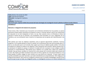 DIARIO DE CAMPO
SEMILLERO COMPHOR
UdeA
Fecha: Martes 5 de octubre de 2010
Lugar: Casa de Jenni Samboní
Dimensión: Investigación Cualitativa
Fase: 3
Facilitador: Félix Berrouet
Documento guía: Capítulo Análisis Documental del texto Estrategias de Investigación Social Cualitativa de María Eumelia Galeano
DESARROLLO
Momento 1: Indagación del estado de los proyectos
Inician Jenny y Alex. Comentan que el encuentro con la Directora de Núcleo fue muy positivo. Le parece
pertinente aunque puede reorientarse el proyecto en tanto su intuición apunta a que en las instituciones
de educación no se está trabajando en torno a la Ley. Alex comenta como a la Directora le llama la
atención el hecho de que se presente a los estudiantes como formados en la Ley, integrantes de un
Semillero y con una orientación social. Insistió en la importancia de los aportes de la administración a las
IE.
Félix plantea que tanto los objetivos específicos como el general seguramente cambiarán. Francisco
pregunta si no se puede plantear el tema en relación con la pertinencia para que esta ley pueda darse. Si
bien es una discusión que no se ha tenido, Alex sugiere que incluso el objetivo puede cambiar. Si Escuelas
de Gobierno no admite el cambio en los objetivos, cómo manejarían esta situación. Maritza plantea que si
se plantearon el objetivo es porque si realizaron el estado del arte es porque en esos colegios se aplica
formación en emprendimiento. Félix plantea que el objetivo no se puede tocar, habría que cambiar el
método. Hay que buscar variables sin moverse de la zona, porque de lo contrario habría que moverse de
la zona. Ello implica que debe consultarse este punto en forma urgente con la Escuela de Gobierno. Si no
fuese posible el cambio, indagar en otros núcleos y ser muy claros con la docente. O hacer el giro hacia
aquellas actividades que están haciendo y que están entendiendo por emprendimiento. Félix indaga por la
pregunta del proyecto. Félix insiste en la pregunta, entonces qué es el diseño metodológico, porque lo que
ocurriría aquí es que no hubo una indagación previa. La investigación arranca en el mismo momento en
PERCEPCIONES
 