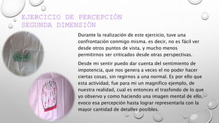 EJERCICIO DE PERCEPCIÓN
SEGUNDA DIMENSIÓN
Durante la realización de este ejercicio, tuve una
confrontación conmigo misma. es decir, no es fácil ver
desde otros puntos de vista, y mucho menos
permitirnos ser criticados desde otras perspectivas.
Desde mi sentir puedo dar cuenta del sentimiento de
impotencia, que nos genera a veces el no poder hacer
ciertas cosas, sin regirnos a una normal. Es por ello que
esta actividad, fue para mi un magnifico ejemplo, de
nuestra realidad, cual es entonces el trasfondo de lo que
yo observo y como haciendo una imagen mental de ello,
evoco esa percepción hasta lograr representarla con la
mayor cantidad de detalles posibles.
 