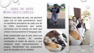 OBRA DE ARTE
MIMO-RESILIENCIA
Elaborar esta obra de arte, me permitió
jugar con mi lado quinestésico, hacer
un equilibrio perceptivo de cada una de
las miles expresiones que puedo
comunicar con mi cuerpo sin tener que
utilizar necesariamente el lenguaje oral.
Pude comprender que el arte, tiene una
gratificante función, de enseñar
cambiando el modo de educar, y que
mediante estas representaciones y
juegos, literalmente nos preparamos
para los desafíos de la realidad.
 