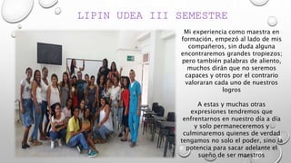 LIPIN UDEA III SEMESTRE
Mi experiencia como maestra en
formación, empezó al lado de mis
compañeros, sin duda alguna
encontraremos grandes tropiezos;
pero también palabras de aliento,
muchos dirán que no seremos
capaces y otros por el contrario
valoraran cada uno de nuestros
logros
A estas y muchas otras
expresiones tendremos que
enfrentarnos en nuestro día a día
y solo permaneceremos y
culminaremos quienes de verdad
tengamos no solo el poder, sino la
potencia para sacar adelante el
sueño de ser maestros.
 