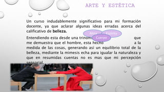 ARTE Y ESTÉTICA
Un curso indudablemente significativo para mi formación
docente, ya que aclarar algunas ideas erradas acerca del
calificativo de belleza.
Entendiendo esta desde una trinomia que
me demuestra que el hombre, esta hecho a la
medida de las cosas, generando así un equilibrio total de la
belleza, mediante la mimesis echa para igualar la naturaleza y
que en resumidas cuentas no es mas que mi percepción
sensorial.
Alma Espíritu
Cuerpo
 