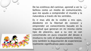 De las estéticas del caminar, aprendí a ver la
belleza como un medio de comunicación,
que me ayuda a comprender el mundo y la
naturaleza a través de los sentidos.
Es ir mas allá de lo visible a mis ojos,
dándome en la libertad de conocer y
emprender un conocimiento basado en la
inquietud que generan en mi misma cierto
tipo de placeres, que a su vez se van
convirtiendo en pura creación del deseo e
involucra no solo el desplazamiento motriz,
sino también la degustación de experiencias
realmente significativas paso a paso.
 