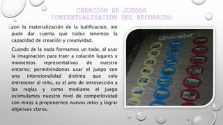 CREACIÓN DE JUEGOS
CONTEXTUALIZACIÓN DEL RECORRIDO
con la materialización de la ludificacion, me
pude dar cuenta que todos tenemos la
capacidad de creación y creatividad.
Cuando de la nada formamos un todo, al usar
la imaginación para traer a colación lugares y
momentos representativos de nuestro
entorno; permitiéndonos usar el juego con
una intencionalidad distinta que solo
entretener al niño, es el arte de introyección a
las reglas y como mediante el juego
estimulamos nuestro nivel de competitividad
con miras a proponernos nuevos retos y lograr
objetivos claros.
 