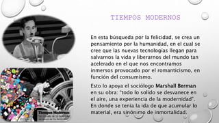 TIEMPOS MODERNOS
En esta búsqueda por la felicidad, se crea un
pensamiento por la humanidad, en el cual se
cree que las nuevas tecnologías llegan para
salvarnos la vida y liberarnos del mundo tan
acelerado en el que nos encontramos
inmersos provocado por el romanticismo, en
función del consumismo.
Esto lo apoya el sociólogo Marshall Berman
en su obra: “todo lo solido se desvanece en
el aire, una experiencia de la modernidad”.
En donde se tenia la ida de que acumular lo
material, era sinónimo de inmortalidad.
 