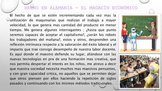 HECHO EN ALEMANIA - EL MAGACÍN ECONÓMICO
El hecho de que se estén incrementando cada vez mas la
utilización de maquinarias que realizan el trabajo a mayor
velocidad, lo que genera mas cantidad del producto en menor
tiempo. Me genera algunos interrogantes ; ¿hasta que punto
seremos capaces de aceptar el capitalismo?, ¿serán los robots
los trabajadores del mañana?, estos y otros, desprenden una
reflexión intrínseca respecto a la valoración del éxito laboral y el
impacto que trae consigo desempeño de nuestra labor docente.
Es aquí donde el maestro defiende su lugar, aliándose con las
nuevas tecnologías en pro de una formación mas creativa, que
nos permita despertar el interés en los niños, me atrevo a decir
que nuestra sociedad necesita muchos mas maestros pensantes,
y con gran capacidad critica, no aquellos que se permiten dejar
que otros piensen por ellos haciendo la repetición de siglos
pasados y continuando con los mismos métodos tradicionales.
 