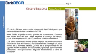 HUMOR Pag. 10
Pablo J. Fierro C.
DD: Hola, Bárbara, cómo estás; cómo está José? Qué gusto que
hayas aceptado hablar para DiarioDECIR.
-Hola Pablo, el gusto es mío, gracias por comunicarte. Estamos
bien Pablo, ahora en San Diego, llegamos el domingo de Mérida;
y qué buena oportunidad para comentarte unas cuantas cosas.
Qué bien! Maravilloso! Ahora que te adaptas de nuevo al habitual
calorcito de acá de Valencia, voy directamente a indagar un poco
acerca de tu actividad artística. ¿Fuera de lo que podemos ver en
lugares donde muestran tus esculturas y pinturas, coleccionistas
particulares -no exposiciones-, seguiste desarrollando tu vena de
escritora?
ENTREVISTA
 