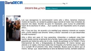 HUMOR Pag. 11
Los que escogemos la comunicación como arte y oficio, tenemos diversos
modos de hacerlo, en verdad la palabra sigue siendo el modo más inmediato de
exponer mis ideas. Escribir es para mí necesario, pero nunca he pretendido
hacer de la escritura mi oficio. …Aun cuando es tan importante como mi propio
oficio...
DD: Y hoy por hoy, de acuerdo a la realidad que estamos viviendo en nuestro
país ¿Como defines ese binomio "artes y oficios" asociado a lo que desarrollas
en este momento?
Arte y oficio son para mí muy parecidos, inherentes a cualquier cosa bien
hecha, desde cocinar el alimento de la familia, hasta crear una pieza escultórica,
pasando por todos los actos de mi vida. Acabó de participar en la FIAAM. ( Feria
Internacional de Arte y Antigüedades de Maracaibo). Al mismo tiempo que
atiendo a mi viejita, (mis hijos están tres en España y la hembra aquí) mi madre
va a cumplir 99 el próximo mes, Dios mediante. Bueno pues te decía que al
mismo tiempo que desarrollamos la obra de Bárbara Correa, también estamos
Pablo J. Fierro C.
ENTREVISTA
 