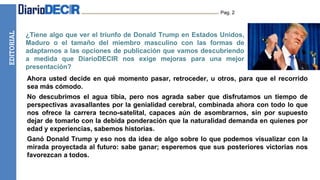 EDITORIAL Pag. 2
¿Tiene algo que ver el triunfo de Donald Trump en Estados Unidos,
Maduro o el tamaño del miembro masculino con las formas de
adaptarnos a las opciones de publicación que vamos descubriendo
a medida que DiarioDECIR nos exige mejoras para una mejor
presentación?
Ahora usted decide en qué momento pasar, retroceder, u otros, para que el recorrido
sea más cómodo.
No descubrimos el agua tibia, pero nos agrada saber que disfrutamos un tiempo de
perspectivas avasallantes por la genialidad cerebral, combinada ahora con todo lo que
nos ofrece la carrera tecno-satelital, capaces aún de asombrarnos, sin por supuesto
dejar de tomarlo con la debida ponderación que la naturalidad demanda en quienes por
edad y experiencias, sabemos historias.
Ganó Donald Trump y eso nos da idea de algo sobre lo que podemos visualizar con la
mirada proyectada al futuro: sabe ganar; esperemos que sus posteriores victorias nos
favorezcan a todos.
 