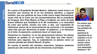 EDITORIAL Pag. 3
En cuanto al Presidente Nicolás Maduro -debemos rendir honor a la
mención que hicimos de él en los primeros párrafos, y esperar
también, que sus políticas de cara a este nuevo mapa internacional,
vayan más de la mano con las recomendaciones del ex presidente
de Uruguay, Don Pepe Mujica, el Papa y la Iglesia, así como de toda
buena reflexión que fortalezca la fe del venezolano, y la necesidad
de creer que juntos, siendo uno solo, o dos, con capacidad de
reflexionar acerca de la inconveniencia de cerrarnos a la sensatez,
nada más que por aferrarnos al poder -el gobierno-, o el retroceso
en el éxito -la oposición-, podemos hacer un mejor país.
Pensemos en nosotros, no en las generaciones futuras; los planes
utópicos se quedan en un veremos “más lejos que más nunca”,
mientras para algunos, hoy, la subsistencia se plasma como un
calvario pintado por Edvard Munch -El grito-.
En cuanto al tamaño del miembro masculino, tampoco podemos
pasarlo por alto como parte de las menciones al principio.
Es común que
en casi todos
los portales de
Internet
aparezca la
inquietud de si
importa o no el
tamaño; y no
vemos como
pueda existir
una respuesta
distinta a “Sí”.
 