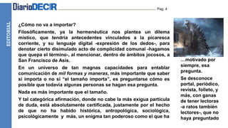 EDITORIAL Pag. 4
¿Cómo no va a importar?
Filosóficamente, ya la hermenéutica nos plantea un dilema
místico, que tendría antecedentes vinculados a la picaresca
corriente, y su lenguaje digital -expresión de los dedos-, para
denotar cierto disimulado acto de complicidad comunal -hagamos
que quepa el término-, al mencionar, dentro de ámbitos jocosos, a
San Francisco de Asís.
En un universo de tan magnas capacidades para entablar
comunicación de mil formas y maneras, más importante que saber
si importa o no si “el tamaño importa”, es preguntarse cómo es
posible que todavía algunas personas se hagan esa pregunta.
Nada es más importante que el tamaño.
Y tal categórica afirmación, donde no cabe la más exigua partícula
de duda, está absolutamente certificada, justamente por el hecho
de que no ha habido histórica, antropológica, sociológica,
psicológicamente y más, un enigma tan poderoso como el que ha
…motivado por
siempre, esa
pregunta.
Se desconoce
portal, periódico,
revista, folleto, y
más, con ganas
de tener lectoras
-a ratos también
lectores-, que no
haya preguntado
 