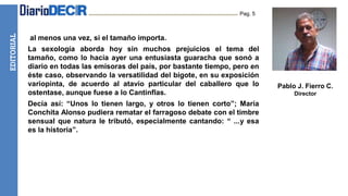 EDITORIAL Pag. 5
.al menos una vez, si el tamaño importa.
La sexología aborda hoy sin muchos prejuicios el tema del
tamaño, como lo hacía ayer una entusiasta guaracha que sonó a
diario en todas las emisoras del país, por bastante tiempo, pero en
éste caso, observando la versatilidad del bigote, en su exposición
variopinta, de acuerdo al atavío particular del caballero que lo
ostentase, aunque fuese a lo Cantinflas.
Decía así: “Unos lo tienen largo, y otros lo tienen corto”; María
Conchita Alonso pudiera rematar el farragoso debate con el timbre
sensual que natura le tributó, especialmente cantando: “ ...y esa
es la historia”.
Pablo J. Fierro C.
Director
 