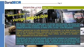HUMORENTREVISTA Pag. 9
Pablo J. Fierro C.
Ella es Aquí y ahora, en el vértigo ajeno –no de ella- que me puebla, ella misma; con
sus ángeles, y sus arcángeles, José, la magia del comunicar según los personales
códigos del aire libre; lo boscoso, la niebla, el frío; y el día… la flor del páramo.
Pasajero personal que no sufre abstracción en la memoria, si se trata de tener a la
mano el filo del tiempo presente, inalienable y terminante; no hay espacio sino para el
arte, la vida, pudiéramos establecer con mayor énfasis, que ella, y yo también, y
tod@s, respiramos con el aire recién hecho.
Su polución, su caos, es de pelo amarillo, como una flor alrededor de “Luzdelande”; un
trazo de carbón en medio de la lluvia ácida, sin capa de ozono ni protocolo de Kioto;
nada más que un hacer de imposible vértigo expuesto por ahí en sus sonrisas, sus
esculturas, y sus cuadros; aprisionada en el mayor pandemonium del artista: Hoy.
 