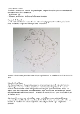 Viernes 4 de diciembre.
Asistimos a clase con una cartulina A3, papel vegetal, témperas de colores y las fotos transformadas
con fhotoshop del día 27 imprimidas.
1º Calcamos la foto.
2º Pintamos las diferentes sombras de la foto a nuestro gusto.

Viernes 11 de diciembre.
En esta práctica realizamos bocetos de ideas sobre un logotipo personal. Cuando la profesora nos
dio el visto bueno nos pusimos a trabajar con el seleccionado.




 Estamos varios días sin profesora, con lo cual, la siguiente clase no fue hasta el día 23 de Marzo del
2010.


Miércoles 23 de Marzo.
Está fue nuestra primera clase práctica, ya que al darse nuestra profesora de baja todavía no nos
habían asignado un nuevo profesor. En está clase conocimos a nuestra profesora de educación
artística, llamada Beatriz, que nos entregó un cuestionario para que lo rellenáramos. Luego nos
explicó como eran las porciones del cuerpo humano según la acción o el movimiento que el sujeto
este desempeñando (andando, corriendo,..). Mas tarde se centro en la cara explicando donde harían
las distintas partes.

A continuación nos puso una actividad que era por pareja dibujarnos uno a otro en diferentes
posiciones. Una vez dibujado a tu compañero, Beatriz iba los bocetos y comentando los fallos que
teníamos. Y por último nos comento la próxima actividad y nos mando a que compráramos
plastilina
 
